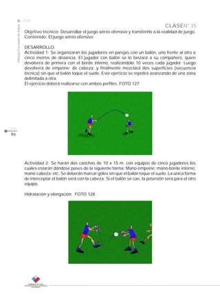 CLASE
ManualEscuelasdefútbol
2008
pág.
86
Nº 35
Objetivo técnico: Desarrollar el juego aéreo ofensivo y transferirlo a la realidad de juego.
Contenido: El juego aéreo ofensivo.
DESARROLLO:
Actividad 1: Se organizarán los jugadores en parejas con un balón, uno frente al otro a
cinco metros de distancia. El jugador con balón se lo lanzará a su compañero, quien
devolverá de primera con el borde interno, realizándolo 10 veces cada jugador. Luego
devolverá de empeine; de cabeza; y finalmente mezclará dos superficies (secuencia
técnica) sin que el balón toque el suelo. Este ejercicio se repetirá avanzando de una zona
delimitada a otra.
El ejercicio deberá realizarse con ambos perfiles. FOTO 127
Actividad 2: Se harán dos canchas de 10 x 15 m. con equipos de cinco jugadores los
cuales estarán dándose pases de la siguiente forma: Mano-empeine; mano-borde interno;
mano-cabeza; etc. Se deberán marcar goles sin que el balón toque el suelo. La única forma
de interceptar el balón será con la cabeza. Si el balón se cae, la posesión será para el otro
equipo.
Hidratación y elongación. FOTO 128.
 