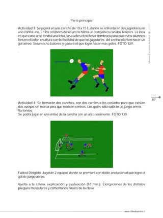 www.chiledeportes.cl
2008ManualEscuelasdefútbol
CLASE
pág.
Parte principal
Actividad 3: Se jugará en una cancha de 10 x 15 t., donde se enfrentarán dos jugadores en
uno contra uno. En los costados de los arcos habrá un compañero con dos balones. La idea
es que cada arco tendrá una letra, las cuales el profesor nombrará para que estos alumnos
lancen el balón en altura con la finalidad de que los jugadores del centro intenten hacer un
gol aéreo. Serán ocho balones y ganará el que logre hacer más goles. FOTO 129.
.
Actividad 4: Se formarán dos canchas, con dos carriles a los costados para que existan
dos apoyos sin marca para que realicen centros. Los goles sólo valdrán de juego aéreo.
Variantes:
Se podrá jugar en una mitad de la cancha con un arco solamente. FOTO 130.
Fútbol Dirigido: Jugarán 2 equipos donde se premiará con doble anotación al que logre el
gol de juego aéreo.
Vuelta a la calma, explicación y evaluación (10 min.): Elongaciones de los distintos
pliegues musculares y comentarios finales de la clase
87
 
