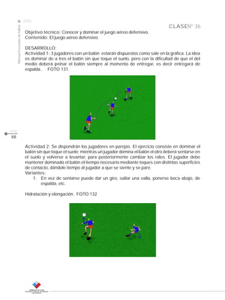 CLASE
ManualEscuelasdefútbol
2008
pág.
88
Nº 36
Objetivo técnico: Conocer y dominar el juego aéreo defensivo.
Contenido: El juego aéreo defensivo.
DESARROLLO:
Actividad 1: 3 jugadores con un balón estarán dispuestos como sale en la gráfica. La idea
es dominar de a tres el balón sin que toque el suelo, pero con la dificultad de que el del
medio deberá peinar el balón siempre al momento de entregar, es decir entregará de
espalda. FOTO 131.
Actividad 2: Se dispondrán los jugadores en parejas. El ejercicio consiste en dominar el
balón sin que toque el suelo; mientras un jugador domina el balón el otro deberá sentarse en
el suelo y volverse a levantar, para posteriormente cambiar los roles. El jugador debe
mantener dominado el balón el tiempo necesario mediante toques con distintas superficies
de contacto, dándole tiempo al jugador a que se siente y se pare.
Variantes:
1. En vez de sentarse puede dar un giro, saltar una valla, ponerse boca abajo, de
espalda, etc.
Hidratación y elongación. FOTO 132
 