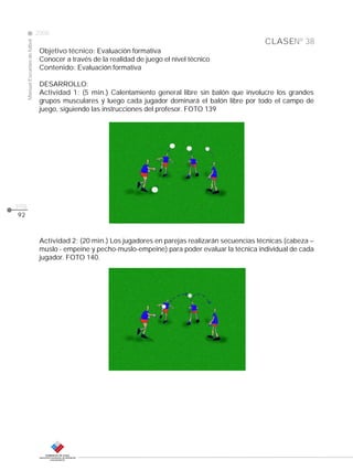 CLASE
ManualEscuelasdefútbol
2008
pág.
Nº 38
Objetivo técnico: Evaluación formativa
Conocer a través de la realidad de juego el nivel técnico
Contenido: Evaluación formativa
DESARROLLO:
Actividad 1: (5 min.) Calentamiento general libre sin balón que involucre los grandes
grupos musculares y luego cada jugador dominará el balón libre por todo el campo de
juego, siguiendo las instrucciones del profesor. FOTO 139
Actividad 2: (20 min.) Los jugadores en parejas realizarán secuencias técnicas (cabeza –
muslo - empeine y pecho-muslo-empeine) para poder evaluar la técnica individual de cada
jugador. FOTO 140.
92
 