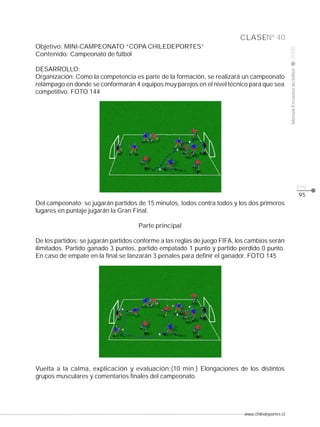 www.chiledeportes.cl
2008ManualEscuelasdefútbol
CLASE
pág.
Nº 40
Objetivo: MINI-CAMPEONATO “COPA CHILEDEPORTES”
Contenido: Campeonato de fútbol
DESARROLLO:
Organización: Como la competencia es parte de la formación, se realizará un campeonato
relámpago en donde se conformarán 4 equipos muy parejos en el nivel técnico para que sea
competitivo. FOTO 144
Del campeonato: se jugarán partidos de 15 minutos, todos contra todos y los dos primeros
lugares en puntaje jugarán la Gran Final.
Parte principal
De los partidos: se jugarán partidos conforme a las reglas de juego FIFA, los cambios serán
ilimitados. Partido ganado 3 puntos, partido empatado 1 punto y partido perdido 0 punto.
En caso de empate en la final se lanzarán 3 penales para definir el ganador. FOTO 145
Vuelta a la calma, explicación y evaluación:(10 min.) Elongaciones de los distintos
grupos musculares y comentarios finales del campeonato.
95
 