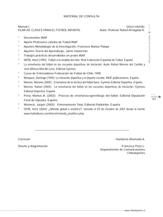 www.chiledeportes.cl
2008ManualEscuelasdefútbol
CLASE
pág.
97
MATERIAL DE CONSULTA
Manual I Único referido
PLAN DE CLASES PARA EL FÚTBOL INFANTIL Autor, Profesor Rafael Arriagada K.
* Documentos INAF
* Aporte Profesores cátedra de Fútbol INAF
* Apuntes Metodología de la Investigación, Francisco Muñoz Palape
* Apuntes Teoría del Aprendizaje, Jaime Huberman
* Trabajos prácticos desarrollados en praxis INAF
* WEIN, Horst (1995): Fútbol a la medida del niño, Real Federación Española de Fútbol. España
* La enseñanza del fútbol en las escuelas deportivas de Iniciación. Autor Rafael Moreno del Castillo y
José Alfonso Morcillo Losa, Editorial Gymnos
* Curso de Entrenadores Federación de Fútbol de Chile 1998
* Blázquez, Domingo (1995): La iniciación deportiva y el deporte escolar, INDE publicaciones, España
* Moreno, Mariano (2005): Enseñanza de la técnica del fútbol base, Gymnos Editorial Deportiva, España
* Moreno, Rafael (2004): La enseñanza del fútbol en las escuelas deportivas de iniciación, Gymnos
Editorial Deportiva, España
* Pena, Markos A. (2003): Proceso de enseñanza-aprendizaje del fútbol, Editorial Diputación
Foral de Gipuzka, España
* Weineck, Jürgen (2005): Entrenamiento Total, Editorial Paidotribo, España
* OEIN, Horst (2004): ¿Método global o analítico?, extraído el 03 de Octubre de 2007 desde la fuente
www.futbolbase,com/horst/metodo_analítico.php
Corrector Humberto Ahumada A.
Diseño y diagramación Francisca Pozo L.
Departamento de Comunicaciones
Chiledeportes
 