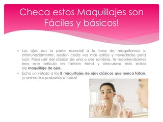  Los ojos son la parte esencial a la hora de maquillarnos y,
afortunadamente, existen cada vez más estilos y novedades para
lucir. Para salir del clásico de una o dos sombras, te recomendamos
leas este artículo en fashion trend y descubras más estilos
de maquillaje de ojos.
 Echa un vistazo a los 8 maquillajes de ojos clásicos que nunca fallan,
¡y anímate a probarlos a todos!
Checa estos Maquillajes son
Fáciles y básicos!
 