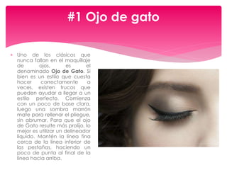  Uno de los clásicos que
nunca fallan en el maquillaje
de ojos, es el
denominado Ojo de Gato. Si
bien es un estilo que cuesta
hacer correctamente a
veces, existen trucos que
pueden ayudar a llegar a un
estilo perfecto. Comienza
con un poco de base clara,
luego una sombra marrón
mate para rellenar el pliegue,
sin abrumar. Para que el ojo
de Gato resulte más prolijo, lo
mejor es utilizar un delineador
líquido. Mantén la línea fina
cerca de la línea inferior de
las pestañas, haciendo un
poco de punta al final de la
línea hacia arriba.
#1 Ojo de gato
 