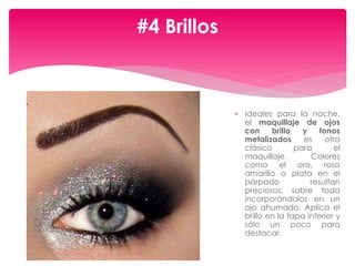  Ideales para la noche,
el maquillaje de ojos
con brillo y tonos
metalizados es otro
clásico para el
maquillaje. Colores
como el oro, rosa
amarillo o plata en el
párpado resultan
preciosos, sobre todo
incorporándolos en un
ojo ahumado. Aplica el
brillo en la tapa inferior y
sólo un poco para
destacar.
#4 Brillos
 