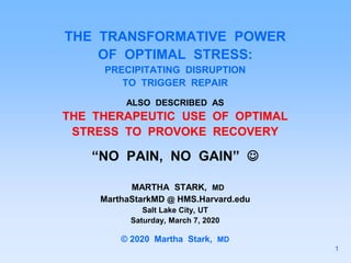 THE TRANSFORMATIVE POWER
OF OPTIMAL STRESS:
PRECIPITATING DISRUPTION
TO TRIGGER REPAIR
ALSO DESCRIBED AS
THE THERAPEUTIC USE OF OPTIMAL
STRESS TO PROVOKE RECOVERY
“NO PAIN, NO GAIN” 
MARTHA STARK, MD
MarthaStarkMD @ HMS.Harvard.edu
Salt Lake City, UT
Saturday, March 7, 2020
© 2020 Martha Stark, MD
1
 