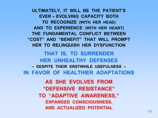ULTIMATELY, IT WILL BE THE PATIENT’S
EVER – EVOLVING CAPACITY BOTH
TO RECOGNIZE (WITH HER HEAD)
AND TO EXPERIENCE (WITH HER HEART)
THE FUNDAMENTAL CONFLICT BETWEEN
“COST” AND “BENEFIT” THAT WILL PROMPT
HER TO RELINQUISH HER DYSFUNCTION
THAT IS, TO SURRENDER
HER UNHEALTHY DEFENSES
– DESPITE THEIR ERSTWHILE USEFULNESS –
IN FAVOR OF HEALTHIER ADAPTATIONS
AS SHE EVOLVES FROM
“DEFENSIVE RESISTANCE”
TO “ADAPTIVE AWARENESS,”
EXPANDED CONSCIOUSNESS,
AND ACTUALIZED POTENTIAL
111
 