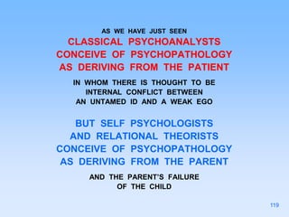 AS WE HAVE JUST SEEN
CLASSICAL PSYCHOANALYSTS
CONCEIVE OF PSYCHOPATHOLOGY
AS DERIVING FROM THE PATIENT
IN WHOM THERE IS THOUGHT TO BE
INTERNAL CONFLICT BETWEEN
AN UNTAMED ID AND A WEAK EGO
BUT SELF PSYCHOLOGISTS
AND RELATIONAL THEORISTS
CONCEIVE OF PSYCHOPATHOLOGY
AS DERIVING FROM THE PARENT
AND THE PARENT’S FAILURE
OF THE CHILD
119
 