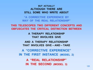 BUT ACTUALLY
ALTHOUGH THERE ARE
STILL SOME WHO WRITE ABOUT
“A CORRECTIVE EXPERIENCE BY
WAY OF THE REAL RELATIONSHIP”
THIS TELESCOPES TWO DIFFERENT CONCEPTS AND
OBFUSCATES THE CRITICAL DISTINCTION BETWEEN
A THERAPY RELATIONSHIP
THAT INVOLVES GIVE
AND A THERAPY RELATIONSHIP
THAT INVOLVES GIVE – AND – TAKE
A “CORRECTIVE EXPERIENCE”
IN THE FIRST INSTANCE (MODEL 2)
A “REAL RELATIONSHIP”
IN THE SECOND (MODEL 3)
126
 