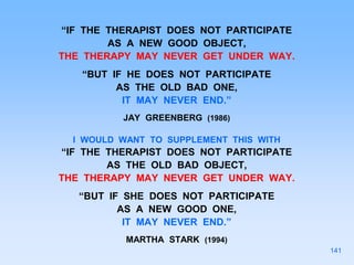 “IF THE THERAPIST DOES NOT PARTICIPATE
AS A NEW GOOD OBJECT,
THE THERAPY MAY NEVER GET UNDER WAY.
“BUT IF HE DOES NOT PARTICIPATE
AS THE OLD BAD ONE,
IT MAY NEVER END.”
JAY GREENBERG (1986)
I WOULD WANT TO SUPPLEMENT THIS WITH
“IF THE THERAPIST DOES NOT PARTICIPATE
AS THE OLD BAD OBJECT,
THE THERAPY MAY NEVER GET UNDER WAY.
“BUT IF SHE DOES NOT PARTICIPATE
AS A NEW GOOD ONE,
IT MAY NEVER END.”
MARTHA STARK (1994)
141
 
