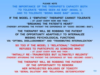 PLEASE NOTE
THE IMPORTANCE OF THE THERAPIST’S CAPACITY BOTH
TO TOLERATE “BEING SEEN AS BAD” (MODEL 2)
AND TO TOLERATE “BEING MADE BAD” (MODEL 3)
IF THE MODEL 2 “EMPATHIC” THERAPIST CANNOT TOLERATE
– AT LEAST EVERY NOW AND THEN –
“BREAKING THE PATIENT’S HEART”
(THEREBY AFFORDING THE PATIENT THE EXPERIENCE OF “GOOD – BECOME – BAD”),
THE THERAPIST WILL BE ROBBING THE PATIENT
OF THE OPPORTUNITY ADAPTIVELY TO INTERNALIZE
MISSING PSYCHOLOGICAL FUNCTIONS
VIA “OPTIMAL DISILLUSIONMENT” AND “TRANSMUTING INTERNALIZATION”
SO TOO IF THE MODEL 3 “RELATIONAL” THERAPIST
REFUSES TO PARTICIPATE AS SOMEONE WHO
– AT LEAST EVERY NOW AND THEN –
“INITIALLY RE – TRAUMATIZES BUT ULTIMATELY RELENTS”
(THEREBY AFFORDING THE PATIENT THE EXPERIENCE OF “BAD – BECOME – GOOD”),
THE THERAPIST WILL BE ROBBING THE PATIENT
OF THE OPPORTUNITY TO REWORK
HER INTROJECTED BOLUSES OF TOXICITY
VIA “SERIAL DILUTION” AND “RELATIONAL DETOXIFICATION” 154
 