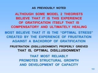 AS PREVIOUSLY NOTED
ALTHOUGH SOME MODEL 2 THEORISTS
BELIEVE THAT IT IS THIS EXPERIENCE
OF GRATIFICATION ITSELF THAT IS
COMPENSATORY AND ULTIMATELY HEALING
MOST BELIEVE THAT IT IS THE “OPTIMAL STRESS”
CREATED BY THE EXPERIENCE OF FRUSTRATION
AGAINST A BACKDROP OF GRATIFICATION
FRUSTRATION (DISILLUSIONMENT) PROPERLY GRIEVED
THAT IS, OPTIMAL DISILLUSIONMENT
THAT MOST RELIABLY
PROMOTES STRUCTURAL GROWTH
AND DEVELOPMENT OF CAPACITY
160
 