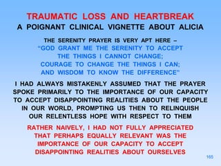 TRAUMATIC LOSS AND HEARTBREAK
A POIGNANT CLINICAL VIGNETTE ABOUT ALICIA
THE SERENITY PRAYER IS VERY APT HERE –
“GOD GRANT ME THE SERENITY TO ACCEPT
THE THINGS I CANNOT CHANGE;
COURAGE TO CHANGE THE THINGS I CAN;
AND WISDOM TO KNOW THE DIFFERENCE”
I HAD ALWAYS MISTAKENLY ASSUMED THAT THE PRAYER
SPOKE PRIMARILY TO THE IMPORTANCE OF OUR CAPACITY
TO ACCEPT DISAPPOINTING REALITIES ABOUT THE PEOPLE
IN OUR WORLD, PROMPTING US THEN TO RELINQUISH
OUR RELENTLESS HOPE WITH RESPECT TO THEM
RATHER NAIVELY, I HAD NOT FULLY APPRECIATED
THAT PERHAPS EQUALLY RELEVANT WAS THE
IMPORTANCE OF OUR CAPACITY TO ACCEPT
DISAPPOINTING REALITIES ABOUT OURSELVES
165
 