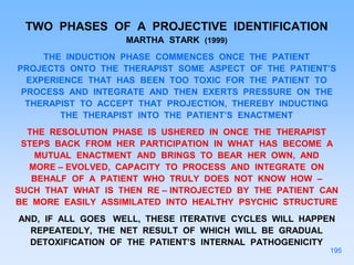 TWO PHASES OF A PROJECTIVE IDENTIFICATION
MARTHA STARK (1999)
THE INDUCTION PHASE COMMENCES ONCE THE PATIENT
PROJECTS ONTO THE THERAPIST SOME ASPECT OF THE PATIENT’S
EXPERIENCE THAT HAS BEEN TOO TOXIC FOR THE PATIENT TO
PROCESS AND INTEGRATE AND THEN EXERTS PRESSURE ON THE
THERAPIST TO ACCEPT THAT PROJECTION, THEREBY INDUCTING
THE THERAPIST INTO THE PATIENT’S ENACTMENT
THE RESOLUTION PHASE IS USHERED IN ONCE THE THERAPIST
STEPS BACK FROM HER PARTICIPATION IN WHAT HAS BECOME A
MUTUAL ENACTMENT AND BRINGS TO BEAR HER OWN, AND
MORE – EVOLVED, CAPACITY TO PROCESS AND INTEGRATE ON
BEHALF OF A PATIENT WHO TRULY DOES NOT KNOW HOW –
SUCH THAT WHAT IS THEN RE – INTROJECTED BY THE PATIENT CAN
BE MORE EASILY ASSIMILATED INTO HEALTHY PSYCHIC STRUCTURE
AND, IF ALL GOES WELL, THESE ITERATIVE CYCLES WILL HAPPEN
REPEATEDLY, THE NET RESULT OF WHICH WILL BE GRADUAL
DETOXIFICATION OF THE PATIENT’S INTERNAL PATHOGENICITY
195
 