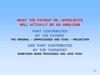 WHAT THE PATIENT RE – INTROJECTS
WILL ACTUALLY BE AN AMALGAM
PART CONTRIBUTED
BY THE PATIENT
THE ORIGINAL – UNPROCESSED AND TOXIC – PROJECTION
AND PART CONTRIBUTED
BY THE THERAPIST
SOMETHING MORE PROCESSED AND LESS TOXIC
197
 