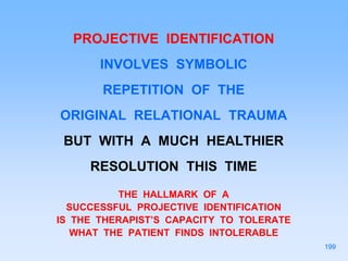 PROJECTIVE IDENTIFICATION
INVOLVES SYMBOLIC
REPETITION OF THE
ORIGINAL RELATIONAL TRAUMA
BUT WITH A MUCH HEALTHIER
RESOLUTION THIS TIME
THE HALLMARK OF A
SUCCESSFUL PROJECTIVE IDENTIFICATION
IS THE THERAPIST’S CAPACITY TO TOLERATE
WHAT THE PATIENT FINDS INTOLERABLE
199
 