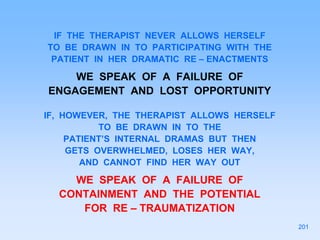 IF THE THERAPIST NEVER ALLOWS HERSELF
TO BE DRAWN IN TO PARTICIPATING WITH THE
PATIENT IN HER DRAMATIC RE – ENACTMENTS
WE SPEAK OF A FAILURE OF
ENGAGEMENT AND LOST OPPORTUNITY
IF, HOWEVER, THE THERAPIST ALLOWS HERSELF
TO BE DRAWN IN TO THE
PATIENT’S INTERNAL DRAMAS BUT THEN
GETS OVERWHELMED, LOSES HER WAY,
AND CANNOT FIND HER WAY OUT
WE SPEAK OF A FAILURE OF
CONTAINMENT AND THE POTENTIAL
FOR RE – TRAUMATIZATION
201
 