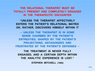 THE RELATIONAL THERAPIST MUST BE
TOTALLY PRESENT AND COMPLETELY ENGAGED
IN THE THERAPEUTIC ENCOUNTER
“UNLESS THE THERAPIST AFFECTIVELY
ENTERS THE PATIENT’S RELATIONAL MATRIX
OR, RATHER, DISCOVERS HIMSELF WITHIN IT
– UNLESS THE THERAPIST IS IN SOME
SENSE CHARMED BY THE PATIENT’S
ENTREATIES, SHAPED BY THE PATIENT’S
PROJECTIONS, ANTAGONIZED AND
FRUSTRATED BY THE PATIENT’S DEFENSES –
THE TREATMENT IS NEVER FULLY
ENGAGED, AND A CERTAIN DEPTH WITHIN
THE ANALYTIC EXPERIENCE IS LOST.”
STEPHEN MITCHELL (1988)
216
 