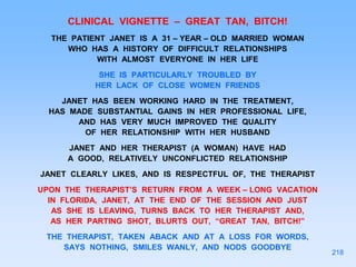 CLINICAL VIGNETTE – GREAT TAN, BITCH!
THE PATIENT JANET IS A 31 – YEAR – OLD MARRIED WOMAN
WHO HAS A HISTORY OF DIFFICULT RELATIONSHIPS
WITH ALMOST EVERYONE IN HER LIFE
SHE IS PARTICULARLY TROUBLED BY
HER LACK OF CLOSE WOMEN FRIENDS
JANET HAS BEEN WORKING HARD IN THE TREATMENT,
HAS MADE SUBSTANTIAL GAINS IN HER PROFESSIONAL LIFE,
AND HAS VERY MUCH IMPROVED THE QUALITY
OF HER RELATIONSHIP WITH HER HUSBAND
JANET AND HER THERAPIST (A WOMAN) HAVE HAD
A GOOD, RELATIVELY UNCONFLICTED RELATIONSHIP
JANET CLEARLY LIKES, AND IS RESPECTFUL OF, THE THERAPIST
UPON THE THERAPIST’S RETURN FROM A WEEK – LONG VACATION
IN FLORIDA, JANET, AT THE END OF THE SESSION AND JUST
AS SHE IS LEAVING, TURNS BACK TO HER THERAPIST AND,
AS HER PARTING SHOT, BLURTS OUT, “GREAT TAN, BITCH!”
THE THERAPIST, TAKEN ABACK AND AT A LOSS FOR WORDS,
SAYS NOTHING, SMILES WANLY, AND NODS GOODBYE
218
 