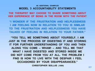 AS ADDITIONAL EXAMPLES
MODEL 3 ACCOUNTABILITY STATEMENTS
THE THERAPIST MAY CHOOSE TO SHARE SOMETHING ABOUT
HER EXPERIENCE OF BEING IN THE ROOM WITH THE PATIENT
“I WONDER IF THE FRUSTRATION AND HELPLESSNESS
I AM FEELING NOW IN RELATION TO YOU IS SIMILAR
TO THE FRUSTRATION AND HELPLESSNESS YOU HAVE
TALKED OF FEELING IN RELATION TO YOUR FATHER.”
“YOU TELL ME SOMETHING ABOUT YOURSELF. I AM
JUST IN THE PROCESS OF DIGESTING IT AND STORING
IT FOR FURTHER UNDERSTANDING OF YOU AND THEN
ALONG YOU COME – WHAM! – AND TELL ME THAT
WHAT I HAVE DIGESTED AND STORED INSIDE ME
DID NOT COME FROM YOU AT ALL. THE PROBLEM I
FIND IS HOW TO LIVE WITH THE DESPAIR I FEEL
OCCASIONED BY YOUR DISAPPEARANCES.”
CHRISTOPHER BOLLAS (1989)
221
 