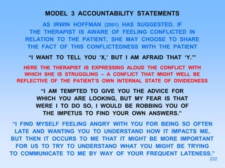 MODEL 3 ACCOUNTABILITY STATEMENTS
AS IRWIN HOFFMAN (2001) HAS SUGGESTED, IF
THE THERAPIST IS AWARE OF FEELING CONFLICTED IN
RELATION TO THE PATIENT, SHE MAY CHOOSE TO SHARE
THE FACT OF THIS CONFLICTEDNESS WITH THE PATIENT
“I WANT TO TELL YOU ‘X,’ BUT I AM AFRAID THAT ‘Y.’”
HERE THE THERAPIST IS EXPRESSING ALOUD THE CONFLICT WITH
WHICH SHE IS STRUGGLING – A CONFLICT THAT MIGHT WELL BE
REFLECTIVE OF THE PATIENT’S OWN INTERNAL STATE OF DIVIDEDNESS
“I AM TEMPTED TO GIVE YOU THE ADVICE FOR
WHICH YOU ARE LOOKING, BUT MY FEAR IS THAT
WERE I TO DO SO, I WOULD BE ROBBING YOU OF
THE IMPETUS TO FIND YOUR OWN ANSWERS.”
“I FIND MYSELF FEELING ANGRY WITH YOU FOR BEING SO OFTEN
LATE AND WANTING YOU TO UNDERSTAND HOW IT IMPACTS ME,
BUT THEN IT OCCURS TO ME THAT IT MIGHT BE MORE IMPORTANT
FOR US TO TRY TO UNDERSTAND WHAT YOU MIGHT BE TRYING
TO COMMUNICATE TO ME BY WAY OF YOUR FREQUENT LATENESS.”
222
 