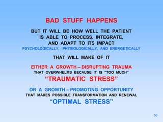 BAD STUFF HAPPENS
BUT IT WILL BE HOW WELL THE PATIENT
IS ABLE TO PROCESS, INTEGRATE,
AND ADAPT TO ITS IMPACT
PSYCHOLOGICALLY, PHYSIOLOGICALLY, AND ENERGETICALLY
THAT WILL MAKE OF IT
EITHER A GROWTH – DISRUPTING TRAUMA
THAT OVERWHELMS BECAUSE IT IS “TOO MUCH”
“TRAUMATIC STRESS”
OR A GROWTH – PROMOTING OPPORTUNITY
THAT MAKES POSSIBLE TRANSFORMATION AND RENEWAL
“OPTIMAL STRESS”
50
 