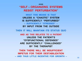 AGAIN
“SELF – ORGANIZING SYSTEMS
RESIST PERTURBATION”
WHAT THIS MEANS IS THAT
UNLESS A “CHAOTIC” SYSTEM
IS SUFFICIENTLY “PERTURBED”
– SUFFICIENTLY “STRESSED” –
BY INPUT FROM THE OUTSIDE
THEN IT WILL MAINTAIN ITS STATUS QUO
AND AS THIS RELATES TO A PATIENT
UNLESS THE PATIENT’S
“DYSFUNCTIONAL DEFENSES”
ARE SUFFICIENTLY “CHALLENGED”
BY THE THERAPIST
THEN THERE WILL BE INSUFFICIENT
IMPETUS FOR THEIR DESTABILIZATION
– AND THUS LITTLE INCENTIVE FOR GROWTH –
59
 