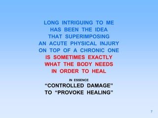 LONG INTRIGUING TO ME
HAS BEEN THE IDEA
THAT SUPERIMPOSING
AN ACUTE PHYSICAL INJURY
ON TOP OF A CHRONIC ONE
IS SOMETIMES EXACTLY
WHAT THE BODY NEEDS
IN ORDER TO HEAL
IN ESSENCE
“CONTROLLED DAMAGE”
TO “PROVOKE HEALING”
7
 