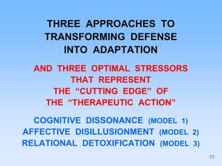THREE APPROACHES TO
TRANSFORMING DEFENSE
INTO ADAPTATION
AND THREE OPTIMAL STRESSORS
THAT REPRESENT
THE “CUTTING EDGE” OF
THE “THERAPEUTIC ACTION”
COGNITIVE DISSONANCE (MODEL 1)
AFFECTIVE DISILLUSIONMENT (MODEL 2)
RELATIONAL DETOXIFICATION (MODEL 3)
73
 