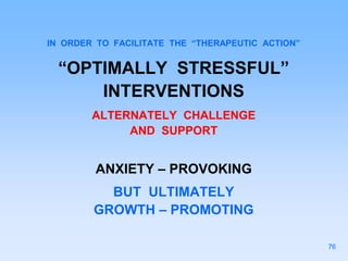 IN ORDER TO FACILITATE THE “THERAPEUTIC ACTION”
“OPTIMALLY STRESSFUL”
INTERVENTIONS
ALTERNATELY CHALLENGE
AND SUPPORT
ANXIETY – PROVOKING
BUT ULTIMATELY
GROWTH – PROMOTING
76
 