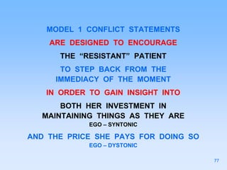 MODEL 1 CONFLICT STATEMENTS
ARE DESIGNED TO ENCOURAGE
THE “RESISTANT” PATIENT
TO STEP BACK FROM THE
IMMEDIACY OF THE MOMENT
IN ORDER TO GAIN INSIGHT INTO
BOTH HER INVESTMENT IN
MAINTAINING THINGS AS THEY ARE
EGO – SYNTONIC
AND THE PRICE SHE PAYS FOR DOING SO
EGO – DYSTONIC
77
 