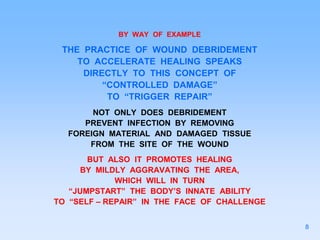 BY WAY OF EXAMPLE
THE PRACTICE OF WOUND DEBRIDEMENT
TO ACCELERATE HEALING SPEAKS
DIRECTLY TO THIS CONCEPT OF
“CONTROLLED DAMAGE”
TO “TRIGGER REPAIR”
NOT ONLY DOES DEBRIDEMENT
PREVENT INFECTION BY REMOVING
FOREIGN MATERIAL AND DAMAGED TISSUE
FROM THE SITE OF THE WOUND
BUT ALSO IT PROMOTES HEALING
BY MILDLY AGGRAVATING THE AREA,
WHICH WILL IN TURN
“JUMPSTART” THE BODY’S INNATE ABILITY
TO “SELF – REPAIR” IN THE FACE OF CHALLENGE
8
 