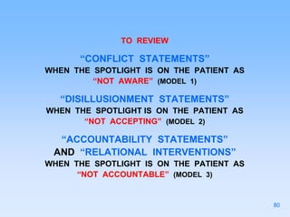 TO REVIEW
“CONFLICT STATEMENTS”
WHEN THE SPOTLIGHT IS ON THE PATIENT AS
“NOT AWARE” (MODEL 1)
“DISILLUSIONMENT STATEMENTS”
WHEN THE SPOTLIGHT IS ON THE PATIENT AS
“NOT ACCEPTING” (MODEL 2)
“ACCOUNTABILITY STATEMENTS”
AND “RELATIONAL INTERVENTIONS”
WHEN THE SPOTLIGHT IS ON THE PATIENT AS
“NOT ACCOUNTABLE” (MODEL 3)
80
 