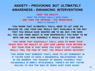 ANXIETY – PROVOKING BUT ULTIMATELY
AWARENESS – ENHANCING INTERVENTIONS
FIRST THE REALITY
WHAT THE PATIENT REALLY DOES KNOW
AND THEN THE DEFENSE / THE RESISTANCE
WHAT IS FUELING IT
“YOU KNOW THAT ULTIMATELY YOU’LL NEED TO LET JOSE GO
BECAUSE HE, LIKE YOUR DAD, REALLY ISN’T AVAILABLE IN THE WAY
THAT YOU WOULD HAVE WANTED HIM TO BE; BUT, FOR NOW,
ALL YOU CAN THINK ABOUT IS HOW DESPERATELY YOU WANT TO BE
WITH HIM AND HOW HORRIBLE IT WOULD BE TO LOSE HIM.”
“YOU KNOW THAT EVENTUALLY YOU’LL NEED TO MAKE YOUR
PEACE WITH THE REALITY OF JUST HOW LIMITED YOUR MOTHER IS;
BUT YOUR FEAR IS THAT WERE YOU EVER TO LET YOURSELF
REALLY FEEL THE PAIN OF THAT, YOU WOULD NEVER RECOVER.”
“YOU KNOW THAT SOMEDAY YOU’LL HAVE TO LET SOMEBODY IN
IF YOU’RE EVER TO HAVE A MEANINGFUL RELATIONSHIP; BUT,
IN THE MOMENT, THE THOUGHT OF MAKING YOURSELF THAT
VULNERABLE IS SIMPLY INTOLERABLE. THERE’S NO WAY YOU’RE
WILLING TO RUN THE RISK OF BEING HURT EVER AGAIN.”
88
 
