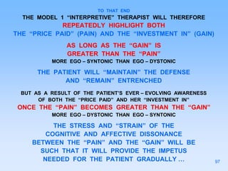 TO THAT END
THE MODEL 1 “INTERPRETIVE” THERAPIST WILL THEREFORE
REPEATEDLY HIGHLIGHT BOTH
THE “PRICE PAID” (PAIN) AND THE “INVESTMENT IN” (GAIN)
AS LONG AS THE “GAIN” IS
GREATER THAN THE “PAIN”
MORE EGO – SYNTONIC THAN EGO – DYSTONIC
THE PATIENT WILL “MAINTAIN” THE DEFENSE
AND “REMAIN” ENTRENCHED
BUT AS A RESULT OF THE PATIENT’S EVER – EVOLVING AWARENESS
OF BOTH THE “PRICE PAID” AND HER “INVESTMENT IN”
ONCE THE “PAIN” BECOMES GREATER THAN THE “GAIN”
MORE EGO – DYSTONIC THAN EGO – SYNTONIC
THE STRESS AND “STRAIN” OF THE
COGNITIVE AND AFFECTIVE DISSONANCE
BETWEEN THE “PAIN” AND THE “GAIN” WILL BE
SUCH THAT IT WILL PROVIDE THE IMPETUS
NEEDED FOR THE PATIENT GRADUALLY … 97
 