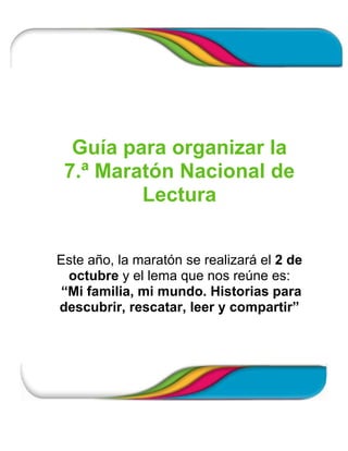 Guía para organizar la
 7.ª Maratón Nacional de
         Lectura


Este año, la maratón se realizará el 2 de
 octubre y el lema que nos reúne es:
“Mi familia, mi mundo. Historias para
descubrir, rescatar, leer y compartir”
 