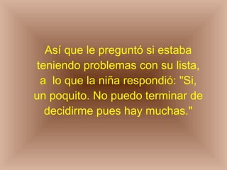 Así que le preguntó si estaba teniendo problemas con su lista, a  lo que la niña respondió: "Si, un poquito. No puedo terminar de decidirme pues hay muchas." 