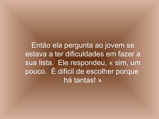 Então ela pergunta ao jovem se estava a ter dificuldades em fazer a sua lista.  Ele respondeu, « sim, um pouco.  É dificil de escolher porque  há tantas! » 