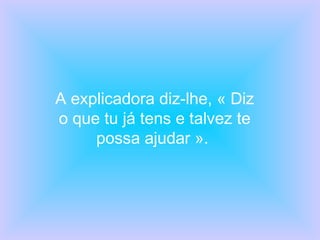 A explicadora diz-lhe, « Diz o que tu já tens e talvez te possa ajudar ».  