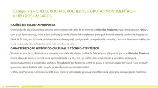 Categoria 3 – ILHÉUS, ROCHAS, ROCHEDOS E GRUTAS MONUMENTAIS –
ILHÉU DOS PASSÁROS
RAZÕES DA ESCOLHA/PROPOSTA
Emergindo do oceano atlântico de uma profundidade de cerca de 80 metros, o Ilhéu dos Passáros, mais conhecido por “Djeu”,
com a sua forma cónica, fecha a Baía do Porto Grande, dando-lhe o esplendor pelo qual é mundialmente conhecida, hospeda o
Farol de D. Luís, em forma de uma torre branca hexagonal, configurando uma pirâmide truncada, com uma laterna vermelha, de
cinco metros de altura. Tudo lhe conferido uma beleza rara.
CARACTERIZAÇÃO HISTÓRICO-CULTURAL E TÉCNICO-CIENTÍFICO
Situado a cerca de 2/3 kilómetros a noroeste da cidade de Minelo, da Ilha de São Vicente, da qual faz parte, o Ilhéu dos Passáros
é uma elevação com 40 metros, área aproximada de 0,4 kh, com 150 metros de cumprimento e 40 metros de largura,
aproximadamente, é desabitado. Outrora, foi habitado por faroleiros, entre os quais, o famoso tocador de violão “Luís Rendall”,
que como reza a história nele compôs os seus famosos acordos de violão.
O Ilhéu dos Passáros, com o seu farol D. Luís, merece ser realçado pela sua importância na segurança da navegação marítima.

11

14 de dezembro de 2013

Concurso 7 Maravilhas de Cabo Verde

 