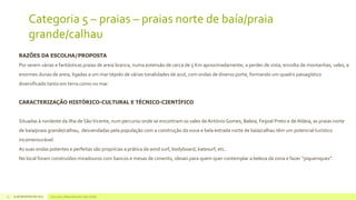 Categoria 5 – praias – praias norte de baía/praia
grande/calhau
RAZÕES DA ESCOLHA/PROPOSTA
Por serem várias e fantásticas praias de areia branca, numa extensão de cerca de 5 Km aproximadamente, a perder de vista, envolta de montanhas, vales, e
enormes dunas de areia, ligadas a um mar tépido de várias tonalidades de azul, com ondas de diverso porte, formando um quadro paisagístico
diversificado tanto em terra como no mar.
CARACTERIZAÇÃO HISTÓRICO-CULTURAL E TÉCNICO-CIENTÍFICO

Situadas à nordeste da ilha de São Vicente, num percurso onde se encontram os vales de António Gomes, Baleia, Feijoal Preto e de Aldeia, as praias norte
de baía/praia grande/calhau, desvendadas pela população com a construção da nova e bela estrada norte de baía/calhau têm um potencial turístico
incomensurável.
As suas ondas potentes e perfeitas são proprícias a prática de wind surf, bodyboard, katesurf, etc..
No local foram construídos miradouros com bancos e mesas de cimento, ideiais para quem quer contemplar a beleza da zona e fazer “piqueniques”.

17

14 de dezembro de 2013

Concurso 7 Maravilhas de Cabo Verde

 