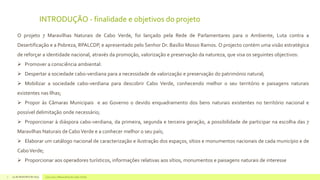 INTRODUÇÃO - finalidade e objetivos do projeto
O projeto 7 Maravilhas Naturais de Cabo Verde, foi lançado pela Rede de Parlamentares para o Ambiente, Luta contra a
Desertificação e a Pobreza, RPALCDP, e apresentado pelo Senhor Dr. Basílio Mosso Ramos. O projecto contém uma visão estratégica
de reforçar a identidade nacional, através da promoção, valorização e preservação da natureza, que visa os seguintes objectivos:
 Promover a consciência ambiental:
 Despertar a sociedade cabo-verdiana para a necessidade de valorização e preservação do património natural;
 Mobilizar a sociedade cabo-verdiana para descobrir Cabo Verde, conhecendo melhor o seu território e paisagens naturais
existentes nas Ilhas;
 Propor às Câmaras Municipais e ao Governo o devido enquadramento dos bens naturais existentes no território nacional e
possível delimitação onde necessário;
 Proporcionar à diáspora cabo-verdiana, da primeira, segunda e terceira geração, a possibilidade de participar na escolha das 7

Maravilhas Naturais de Cabo Verde e a conhecer melhor o seu país;
 Elaborar um catálogo nacional de caracterização e ilustração dos espaços, sítios e monumentos nacionais de cada município e de
Cabo Verde;
 Proporcionar aos operadores turísticos, informações relativas aos sítios, monumentos e paisagens naturais de interesse
2

14 de dezembro de 2013

Concurso 7 Maravilhas de Cabo Verde

 