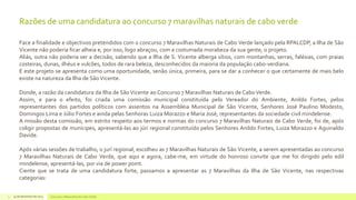 Razões de uma candidatura ao concurso 7 maravilhas naturais de cabo verde
Face a finalidade e objectivos pretendidos com o concurso 7 Maravilhas Naturais de Cabo Verde lançado pela RPALCDP, a Ilha de São
Vicente não poderia ficar alheia e, por isso, logo abraçou, com a costumada morabeza da sua gente, o projeto.
Aliás, outra não poderia ser a decisão, sabendo que a Ilha de S. Vicente alberga sítios, com montanhas, serras, falésias, com praias
costeiras, dunas, ilhéus e vulcões, todos de rara beleza, desconhecidos da maioria da população cabo-verdiana.
E este projeto se apresenta como uma oportunidade, senão única, primeira, para se dar a conhecer o que certamente de mais belo
existe na natureza da Ilha de São Vicente.
Donde, a razão da candidatura da Ilha de São Vicente ao Concurso 7 Maravilhas Naturais de Cabo Verde.
Assim, e para o efeito, foi criada uma comissão municipal constituída pelo Vereador do Ambiente, Anildo Fortes, pelos
representantes dos partidos políticos com assentos na Assembleia Municipal de São Vicente, Senhores José Paulino Modesto,
Domingos Lima e Júlio Fortes e ainda pelas Senhoras Luiza Morazzo e Maria José, representantes da sociedade civil mindelense.
A missão desta comissão, em estrito respeito aos termos e normas do concurso 7 Maravilhas Naturais de Cabo Verde, foi de, após
coligir propostas de munícipes, apresentá-las ao júri regional constituído pelos Senhores Anildo Fortes, Luiza Morazzo e Aguinaldo
Davide.

Após várias sessões de trabalho, o jurí regional, escolheu as 7 Maravilhas Naturais de São Vicente, a serem apresentadas ao concurso
7 Maravilhas Naturais de Cabo Verde, que aqui e agora, cabe-me, em virtude do honroso convite que me foi dirigido pelo edil
mindelense, apresentá-las, por via de power point.
Ciente que se trata de uma candidatura forte, passamos a apresentar as 7 Maravilhas da Ilha de São Vicente, nas respectivas
categorias:
3

14 de dezembro de 2013

Concurso 7 Maravilhas de Cabo Verde

 