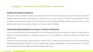 Categoria 1 – montanhas, serras e falésias – monte cara
RAZÕES DA ESCOLHA/PROPOSTA
Pelo que de mítico e simbólico o Monte Cara encerra para Ilha de São Vicente no geral, e, em particular, para a cidade de
Mindelo. Naturalmente belo, configurando um rosto humano com traços perfeitos, resultante da justaposição de várias
formações rochosas, fazendo lembrar, no dizer de muitos, o rosto do George Washington, olhando para o céu, por certo uma
das formações rochosas mais lindas do mundo, é o ex-libiris da cidade do Mindelo.
CARACTERIZAÇÃO HISTÓRICO-CULTURAL E TÉCNICO-CIENTÍFICO
Situado a oeste da Baía do Porto Grande, Monte Cara é uma elevação na Ilha de São Vicente, Cabo Verde, com 490 metros de
altitude, de latitude 16.9/16.º54” N, longitude 23.79/23º, 41` 20” O, localizado a nordeste da Ilha de São Vicente, tipo

estratovulcão.
Testemunha única da ascenção, desenvolvimento e declínio, cíclicos, da Baía do Porto Grande, tem sido fonte inspiradora de
poetas, literários, pintores, escultores, músicos, fotográfos. Não passando despercebido ao olhar mesmo atento, é o principal
ponto de atracção turística da cidade de Mindelo e da Ilha de São Vicente.
5

14 de dezembro de 2013

Concurso 7 Maravilhas de Cabo Verde

 