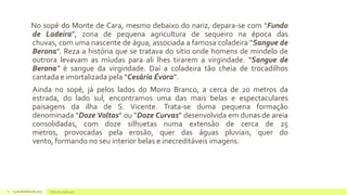 No sopé do Monte de Cara, mesmo debaixo do nariz, depara-se com “Fundo
de Ladeira”, zona de pequena agricultura de sequeiro na época das
chuvas, com uma nascente de água, associada a famosa coladeira “Sangue de
Berona”. Reza a história que se tratava do sítio onde homens de mindelo de
outrora levavam as míudas para ali lhes tirarem a virgindade. “Sangue de
Berona” é sangue da virgindade. Daí a coladeira tão cheia de trocadilhos
cantada e imortalizada pela “Cesária Évora”.
Ainda no sopé, já pelos lados do Morro Branco, a cerca de 20 metros da
estrada, do lado sul, encontramos uma das mais belas e espectaculares
paisagens da ilha de S. Vicente. Trata-se duma pequena formação
denominada “Doze Voltas” ou “Doze Curvas” desenvolvida em dunas de areia
consolidadas, com doze silhuetas numa extensão de cerca de 25
metros, provocadas pela erosão, quer das águas pluviais, quer do
vento, formando no seu interior belas e inecreditáveis imagens.

6

14 de dezembro de 2013

Texto do rodapé aqui

 