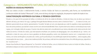 Categoria 2 – MONUMENTO NATURAL DE CARIZ VULCÂNICO – VULCÃO DE VIANA
RAZÕES DA ESCOLHA/PROPOSTA

Pela sua cratera circular e relativamente funda, o extinto Vulcão de Viana se assemelha, pela forma, ao mundialmente
conhecido estádio de futebol “Maracanã”. Lindo, serve de berço de alguma vegetação, de pequenos reptéis de espécie rara.
CARACTERIZAÇÃO HISTÓRICO-CULTURAL E TÉCNICO-CIENTÍFICO
Situado a 2 km para Sul do povoado do Calhau e à distância de 18 km da cidade de Mindelo, o Vulcão de Viena, tem de altura 150 metros e
diâmetro de boca, 300 metros. Em 1932, o geólogo Português Bacelar Bebiano escreveu sobre o Vulcão de Viana: “ ..... A cratera é circular, com
diâmetro aproximado de 300 metros, apresentando a “muralha” do lado sul com uma depressão por onde foi expelida a maior quantidade de
lava e de outros produtos, que são bem visíveis nos Kms 16 e 18 da estrada Mindelo-Viana. A parte externa da cratera é constituída por lava muito
rugosa, com inclinação média de 30 graus. O ponto mais alto da cratera tem uma altitude de 150 metros, elevando-se 80 metros acima do nível
médio do terreno. O fundo da cratera, que está bastante entulhado com produtos de desegragação, tem uma altitude de 130 metros. Um
quilómetro a leste do cone, junto ao marco geodésico da Missão geográfica, existe uma interessante caverna com o comprimento de 100
metros, com várias ramificações e uma altura de 1 metro, que foi produzida por uma solidificação rápida de lava basáltica ... estas erupções, pelas
conservações dos seus cones .... são as mais modernas da Ilha. Na sua base, onde termina a estrada de Viana, há a referida gruta que, segundo se
diz, “vai até ao mar” ....
Haviam duas famílias de “Aguias Pesqueiras” ou “Guintche” na Baía do Calhau: uma no Vulcão de Viana e outra no Vulcão do Calhau. Devido a
atentados ecológicos só resta o casal no Vulcão de Viana, em risco de extinção.

8

14 de dezembro de 2013

Concurso 7 Maravilhas de Cabo Verde

 