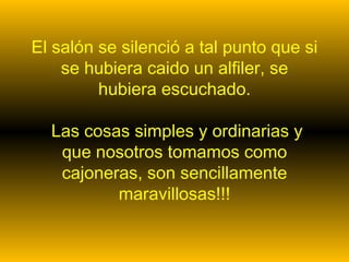 El salón se silenció a tal punto que si
    se hubiera caido un alfiler, se
         hubiera escuchado.

  Las cosas simples y ordinarias y
   que nosotros tomamos como
   cajoneras, son sencillamente
          maravillosas!!!
 