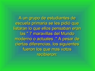 A un grupo de estudiantes de
  escuela primaria se les pidió que
listaran lo que ellos pensaban eran
     las " 7 maravillas del Mundo
  moderno o actuales ." A pesar de
  ciertas diferencias, los siguientes
       fueron los que mas votos
               recibieron:
 