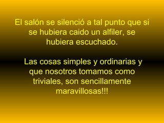 El salón se silenció a tal punto que si
    se hubiera caido un alfiler, se
         hubiera escuchado.

  Las cosas simples y ordinarias y
   que nosotros tomamos como
    triviales, son sencillamente
            maravillosas!!!
 