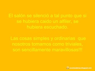 El salón se silenció a tal punto que si se hubiera caido un alfiler, se hubiera escuchado.  Las cosas simples y ordinarias  que nosotros tomamos como triviales, son sencillamente maravillosas!!! 